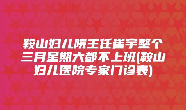 鞍山妇儿院主任崔宇整个三月星期六都不上班(鞍山妇儿医院专家门诊表)