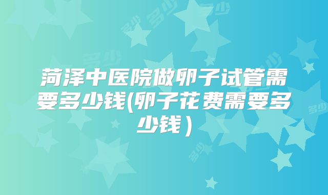 菏泽中医院做卵子试管需要多少钱(卵子花费需要多少钱)