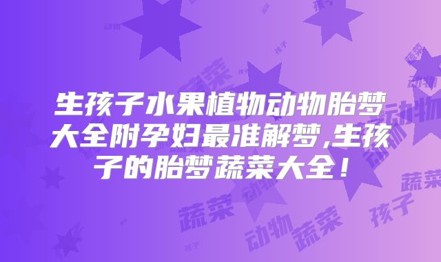 生孩子水果植物动物胎梦大全附孕妇最准解梦,生孩子的胎梦蔬菜大全!