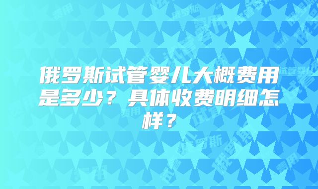 俄罗斯试管婴儿大概费用是多少？具体收费明细怎样？