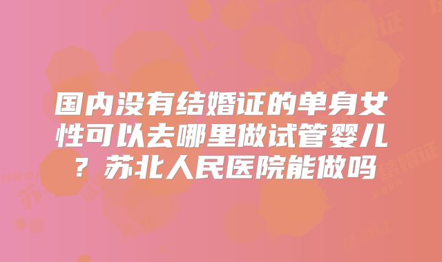 国内没有结婚证的单身女性可以去哪里做试管婴儿？苏北人民医院能做吗