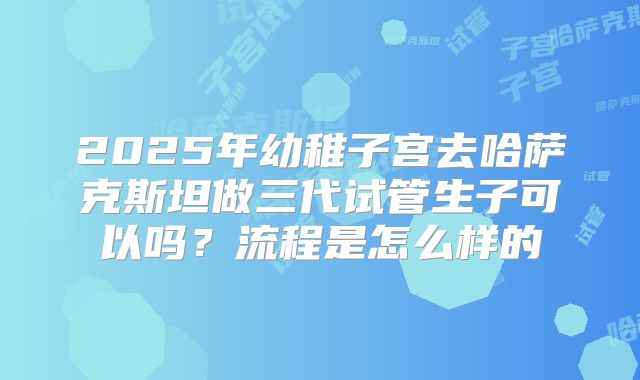 2025年幼稚子宫去哈萨克斯坦做三代试管生子可以吗?流程是怎么样的