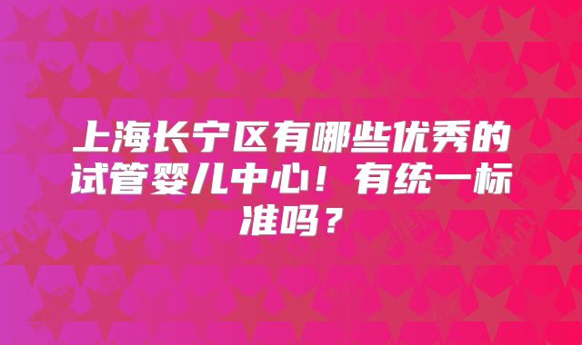 上海长宁区有哪些优秀的试管婴儿中心!有统一标准吗?