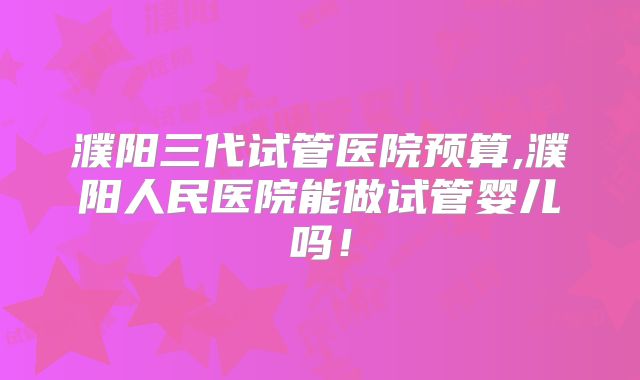 濮阳三代试管医院预算,濮阳人民医院能做试管婴儿吗！