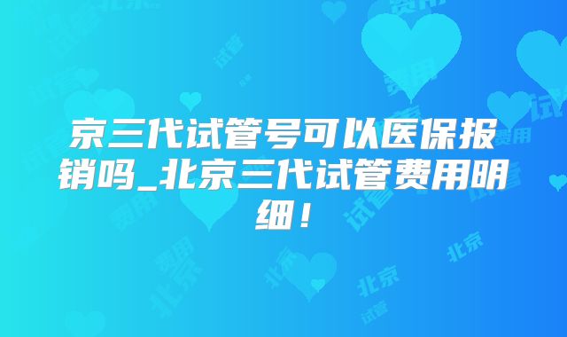 京三代试管号可以医保报销吗_北京三代试管费用明细！