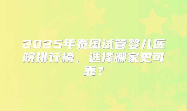 2025年泰国试管婴儿医院排行榜，选择哪家更可靠？