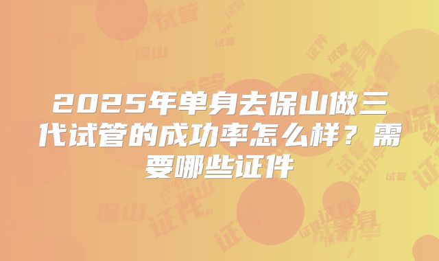 2025年单身去保山做三代试管的成功率怎么样?需要哪些证件