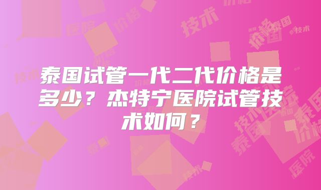 泰国试管一代二代价格是多少？杰特宁医院试管技术如何？