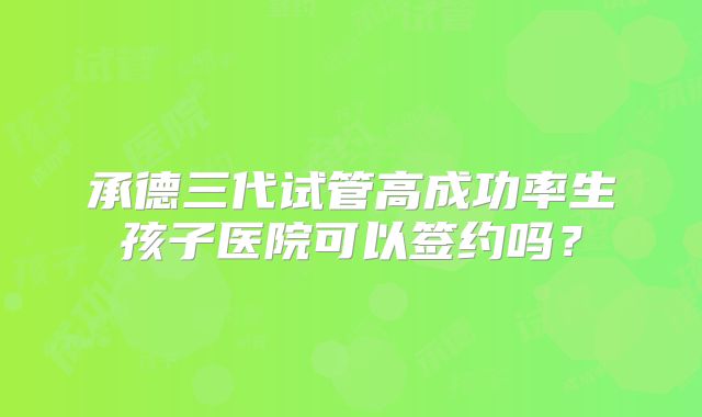 承德三代试管高成功率生孩子医院可以签约吗?