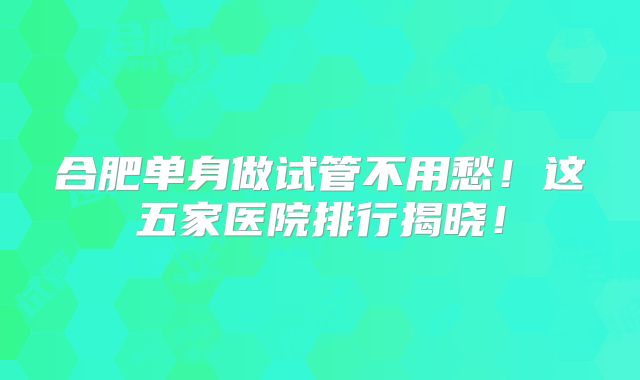 合肥单身做试管不用愁！这五家医院排行揭晓！