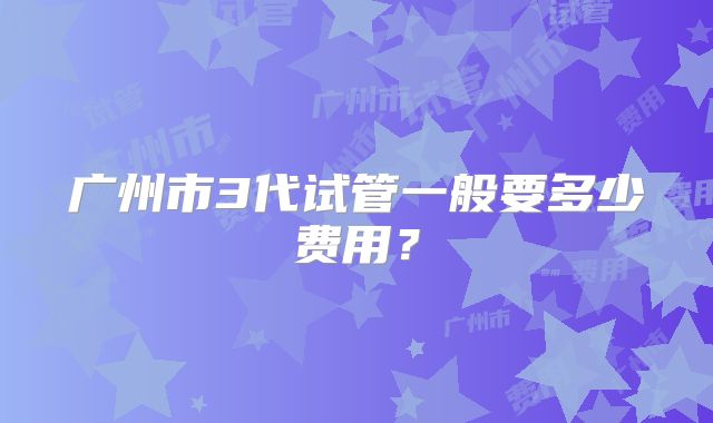 广州市3代试管一般要多少费用?
