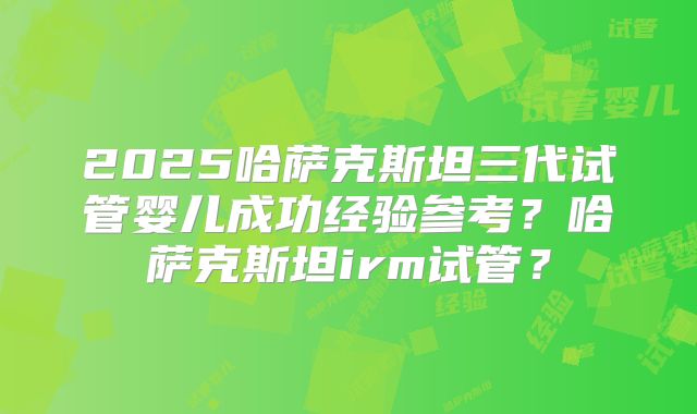 2025哈萨克斯坦三代试管婴儿成功经验参考？哈萨克斯坦irm试管？