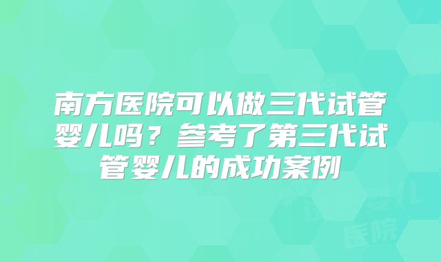 南方医院可以做三代试管婴儿吗?参考了第三代试管婴儿的成功案例