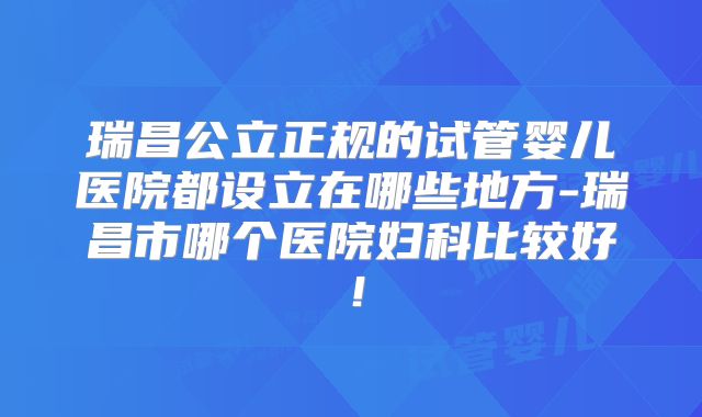 瑞昌公立正规的试管婴儿医院都设立在哪些地方-瑞昌市哪个医院妇科比较好！