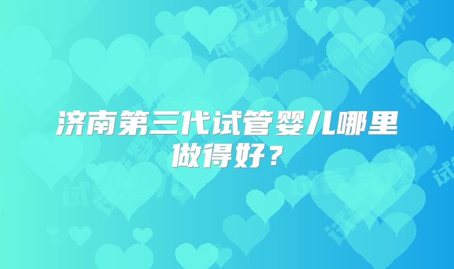 济南第三代试管婴儿哪里做得好？