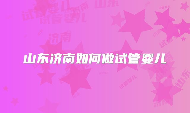 山东济南如何做试管婴儿