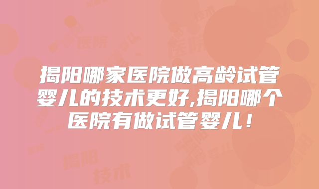 揭阳哪家医院做高龄试管婴儿的技术更好,揭阳哪个医院有做试管婴儿！