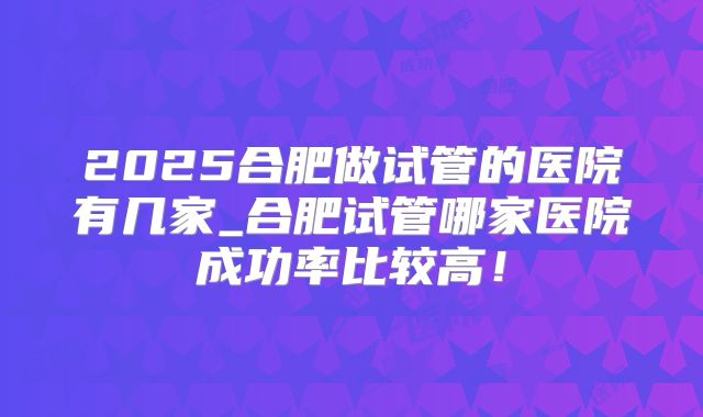 2025合肥做试管的医院有几家_合肥试管哪家医院成功率比较高！