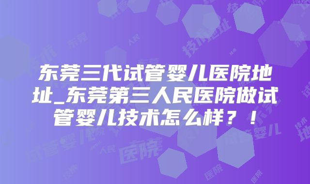 东莞三代试管婴儿医院地址_东莞第三人民医院做试管婴儿技术怎么样？！