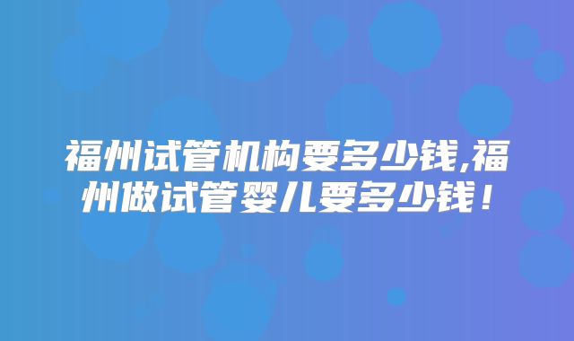 福州试管机构要多少钱,福州做试管婴儿要多少钱!