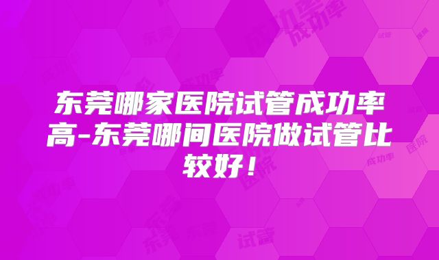 东莞哪家医院试管成功率高-东莞哪间医院做试管比较好!
