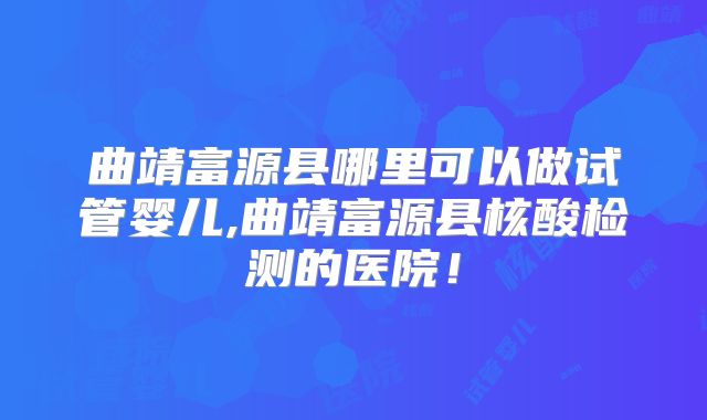 曲靖富源县哪里可以做试管婴儿,曲靖富源县核酸检测的医院！