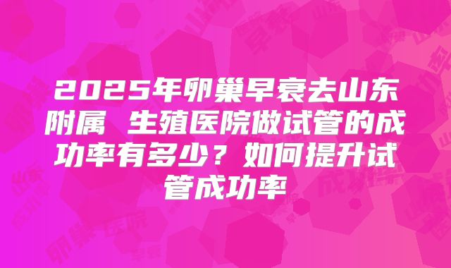 2025年卵巢早衰去山东附属 生殖医院做试管的成功率有多少？如何提升试管成功率