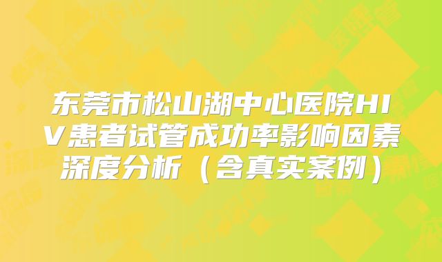 东莞市松山湖中心医院HIV患者试管成功率影响因素深度分析（含真实案例）