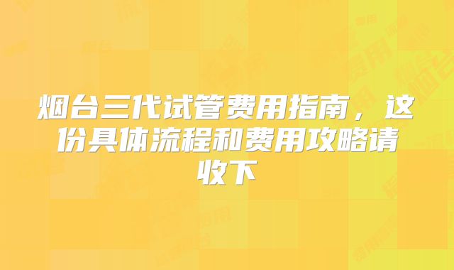 烟台三代试管费用指南，这份具体流程和费用攻略请收下