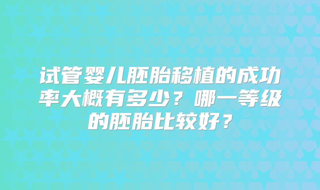 试管婴儿胚胎移植的成功率大概有多少？哪一等级的胚胎比较好？
