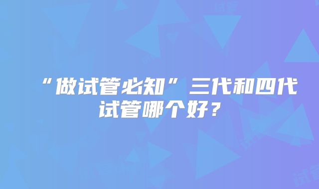 “做试管必知”三代和四代试管哪个好？