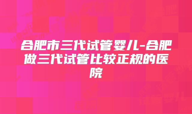 合肥市三代试管婴儿-合肥做三代试管比较正规的医院