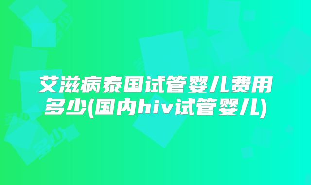 艾滋病泰国试管婴儿费用多少(国内hiv试管婴儿)