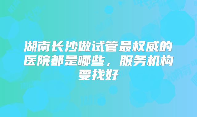 湖南长沙做试管最权威的医院都是哪些，服务机构要找好