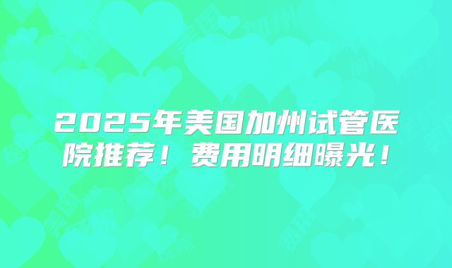 2025年美国加州试管医院推荐！费用明细曝光！