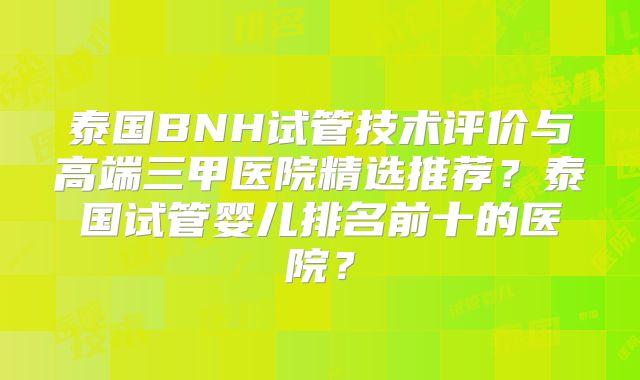 泰国BNH试管技术评价与高端三甲医院精选推荐?泰国试管婴儿排名前十的医院?