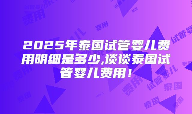 2025年泰国试管婴儿费用明细是多少,谈谈泰国试管婴儿费用！
