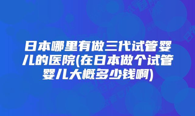 日本哪里有做三代试管婴儿的医院(在日本做个试管婴儿大概多少钱啊)