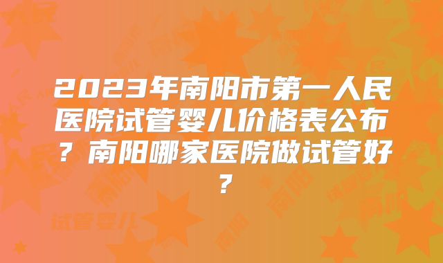 2023年南阳市第一人民医院试管婴儿价格表公布？南阳哪家医院做试管好？