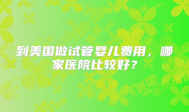 到美国做试管婴儿费用，哪家医院比较好？