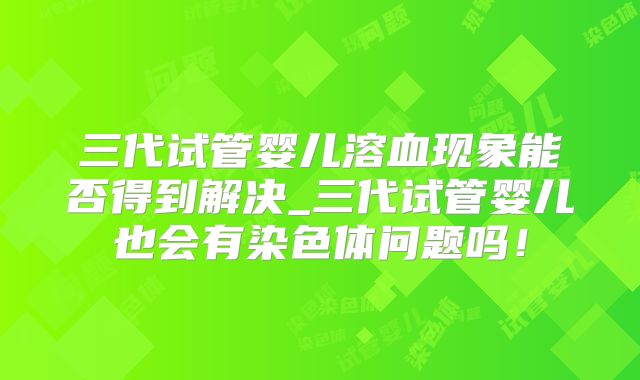 三代试管婴儿溶血现象能否得到解决_三代试管婴儿也会有染色体问题吗！