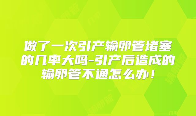 做了一次引产输卵管堵塞的几率大吗-引产后造成的输卵管不通怎么办!