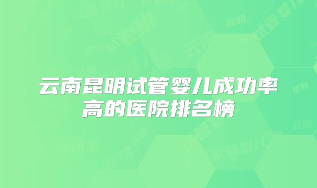 云南昆明试管婴儿成功率高的医院排名榜