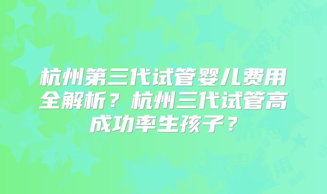 杭州第三代试管婴儿费用全解析？杭州三代试管高成功率生孩子？