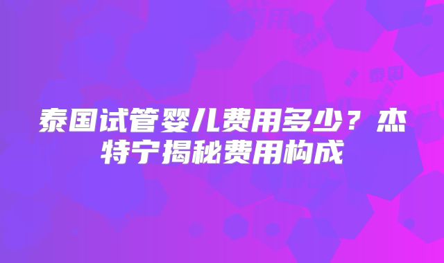 泰国试管婴儿费用多少？杰特宁揭秘费用构成