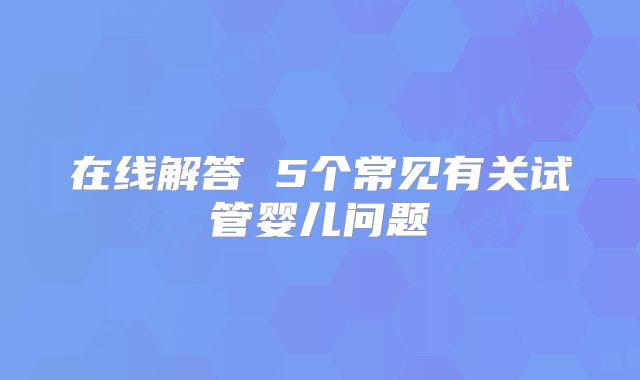 在线解答 5个常见有关试管婴儿问题