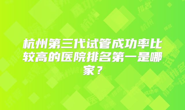 杭州第三代试管成功率比较高的医院排名第一是哪家？