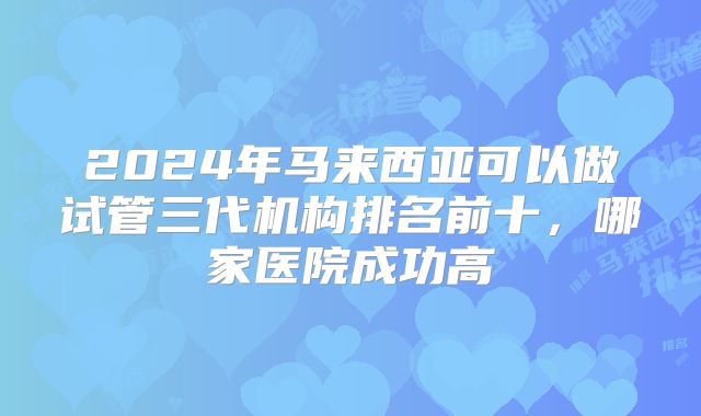 2024年马来西亚可以做试管三代机构排名前十，哪家医院成功高