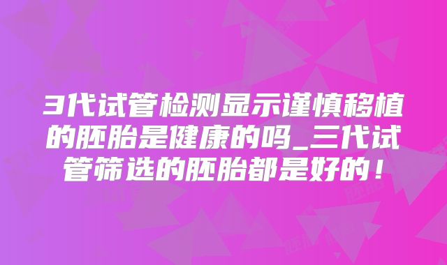 3代试管检测显示谨慎移植的胚胎是健康的吗_三代试管筛选的胚胎都是好的！
