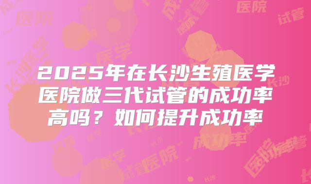 2025年在长沙生殖医学医院做三代试管的成功率高吗?如何提升成功率